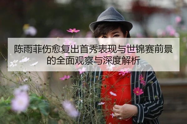 陈雨菲伤愈复出首秀表现与世锦赛前景的全面观察与深度解析